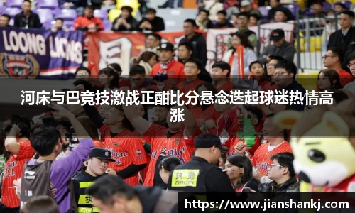 河床与巴竞技激战正酣比分悬念迭起球迷热情高涨